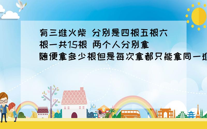 有三堆火柴 分别是四根五根六根一共15根 两个人分别拿 随便拿多少根但是每次拿都只能拿同一堆里面的 请问怎么拿才能赢 谁