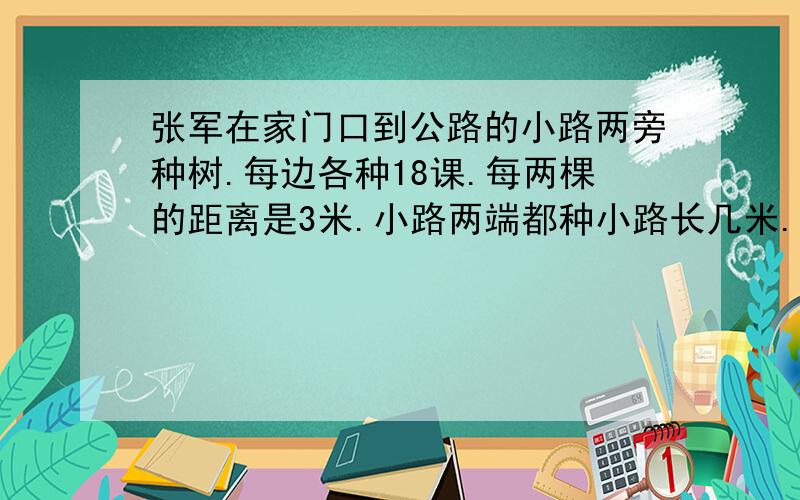 张军在家门口到公路的小路两旁种树.每边各种18课.每两棵的距离是3米.小路两端都种小路长几米.