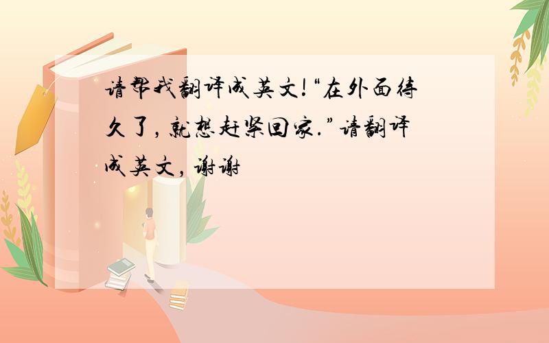 请帮我翻译成英文!“在外面待久了，就想赶紧回家.”请翻译成英文，谢谢