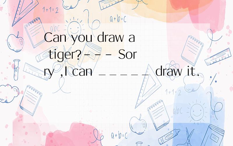 Can you draw a tiger?--- Sorry ,I can _____ draw it.