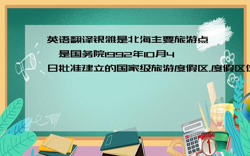 英语翻译银滩是北海主要旅游点,是国务院1992年10月4日批准建立的国家级旅游度假区.度假区位于北海市东南部海滨,东至大