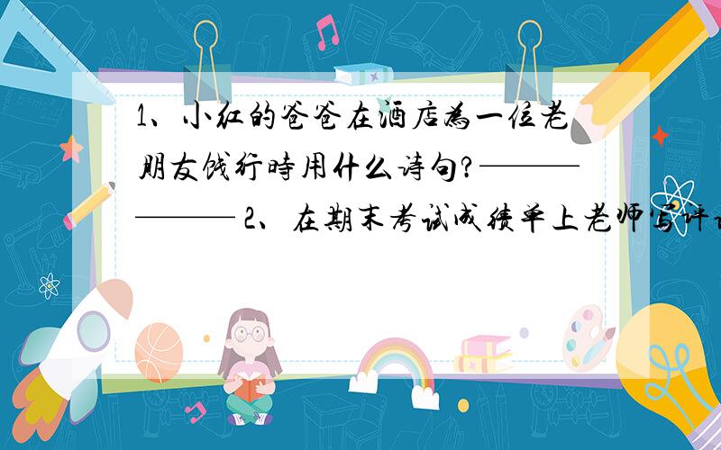 1、小红的爸爸在酒店为一位老朋友饯行时用什么诗句?—————— 2、在期末考试成绩单上老师写评语会祝你新学期——————