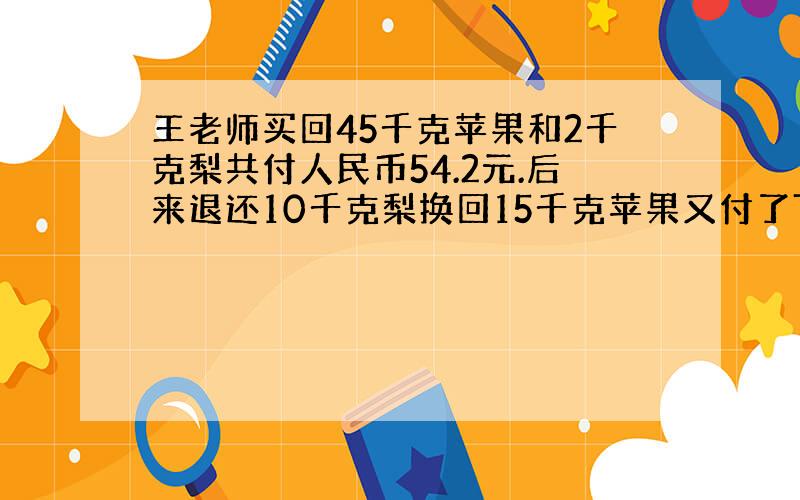 王老师买回45千克苹果和2千克梨共付人民币54.2元.后来退还10千克梨换回15千克苹果又付了7.40元.问每千克苹果多