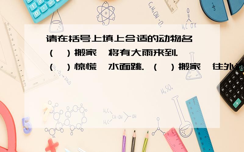 请在括号上填上合适的动物名 （ ）搬家,将有大雨来到. （ ）惊慌,水面跳. （ ）搬家,往外逃.