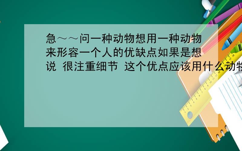 急～～问一种动物想用一种动物来形容一个人的优缺点如果是想说 很注重细节 这个优点应该用什么动物好?请大家说明一下理由对我