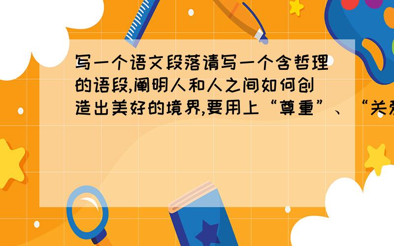 写一个语文段落请写一个含哲理的语段,阐明人和人之间如何创造出美好的境界,要用上“尊重”、“关爱”、“信赖”3个词.要求1