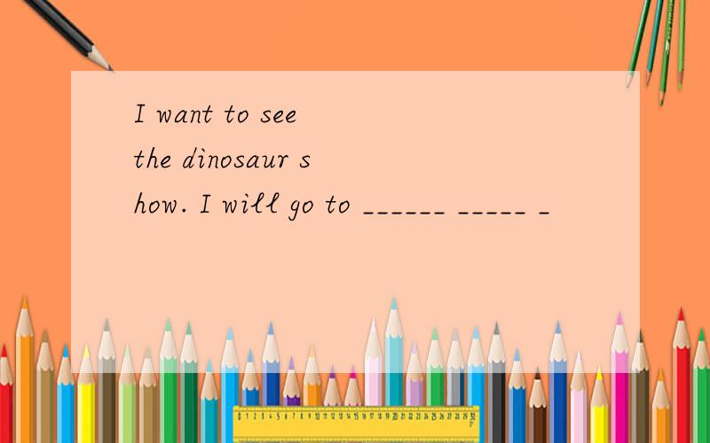 I want to see the dinosaur show. I will go to ______ _____ _