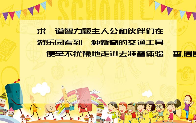 求一道智力题主人公和伙伴们在游乐园看到一种新奇的交通工具,便毫不犹豫地走进去准备体验一番.周围人都说：真勇敢!可中途,其