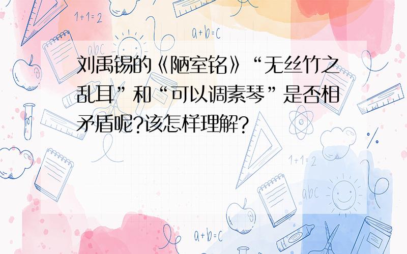 刘禹锡的《陋室铭》“无丝竹之乱耳”和“可以调素琴”是否相矛盾呢?该怎样理解?