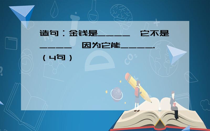 造句：金钱是____,它不是____,因为它能____.（4句）