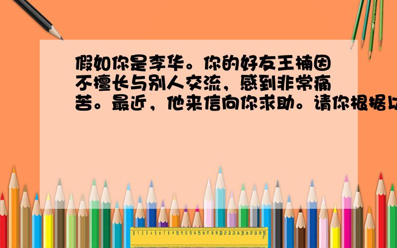 假如你是李华。你的好友王楠因不擅长与别人交流，感到非常痛苦。最近，他来信向你求助。请你根据以下提示给他写一封回信。主要内