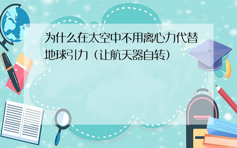 为什么在太空中不用离心力代替地球引力（让航天器自转）