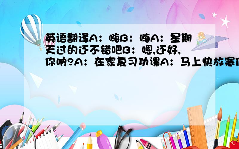 英语翻译A：嗨B：嗨A：星期天过的还不错吧B：嗯,还好,你呐?A：在家复习功课A：马上快放寒假了,准备到哪里去玩啊?B：