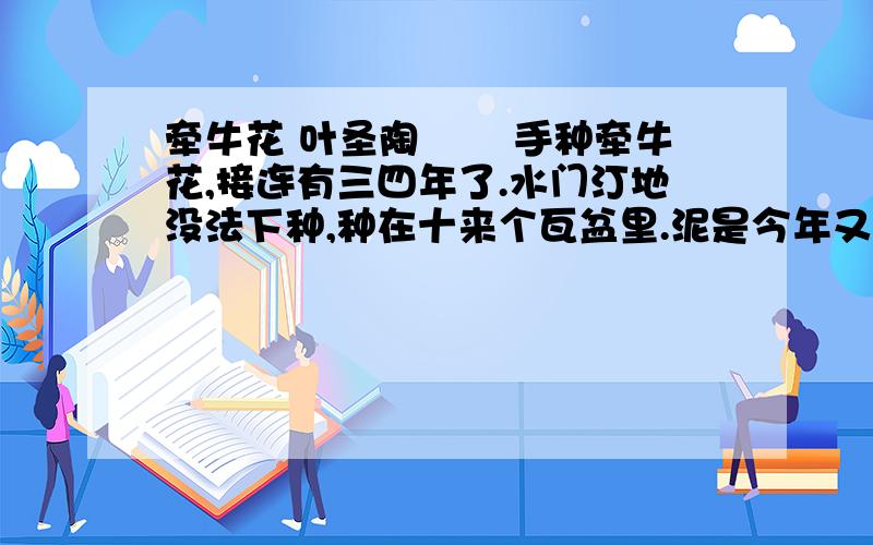 牵牛花 叶圣陶 　　手种牵牛花,接连有三四年了.水门汀地没法下种,种在十来个瓦盆里.泥是今年又明年反复用着的,无从取得新