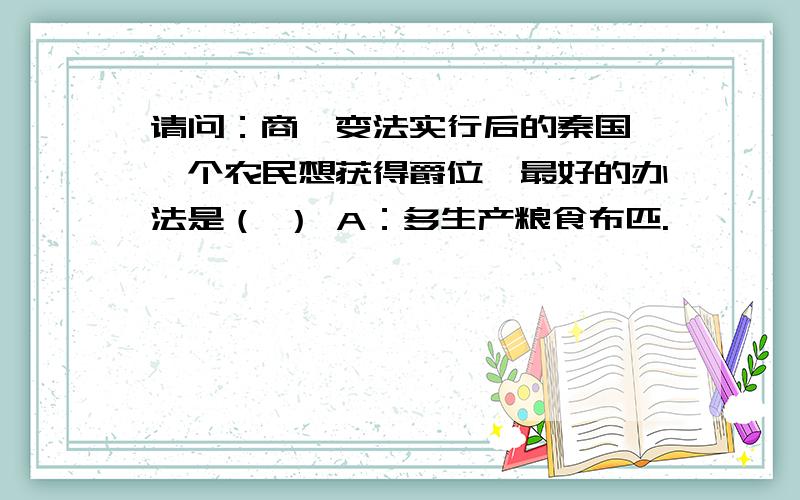 请问：商鞅变法实行后的秦国,一个农民想获得爵位,最好的办法是（ ） A：多生产粮食布匹.