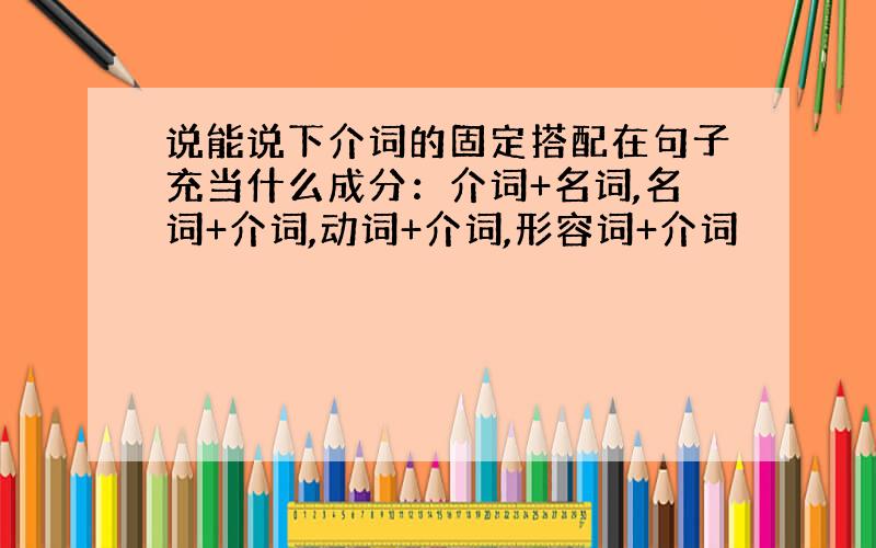 说能说下介词的固定搭配在句子充当什么成分：介词+名词,名词+介词,动词+介词,形容词+介词