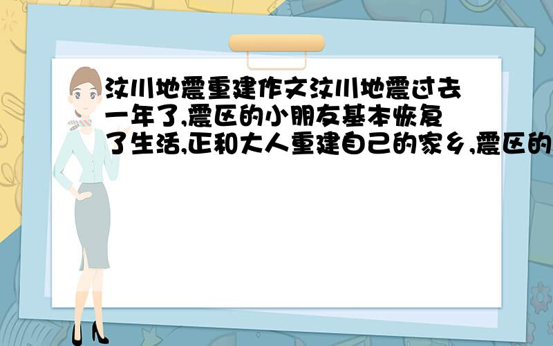 汶川地震重建作文汶川地震过去一年了,震区的小朋友基本恢复了生活,正和大人重建自己的家乡,震区的小朋友希望你根据四川的地理