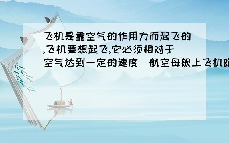 飞机是靠空气的作用力而起飞的,飞机要想起飞,它必须相对于空气达到一定的速度．航空母舰上飞机跑道的长度是一定的,为了减少飞