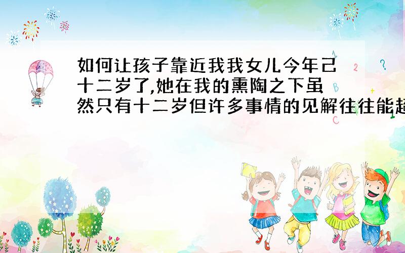 如何让孩子靠近我我女儿今年己十二岁了,她在我的熏陶之下虽然只有十二岁但许多事情的见解往往能超过成人.她很听我的话,对我是