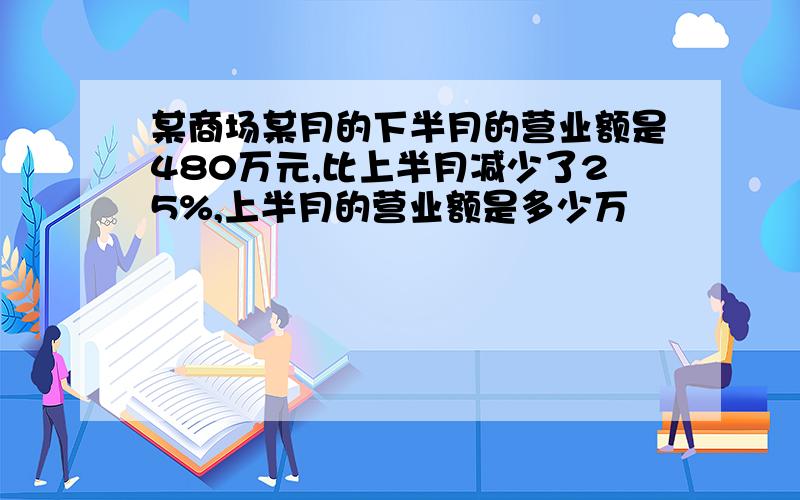 某商场某月的下半月的营业额是480万元,比上半月减少了25%,上半月的营业额是多少万