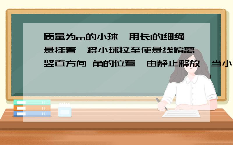 质量为m的小球,用长l的细绳悬挂着,将小球拉至使悬线偏离竖直方向 角的位置,由静止释放,当小球到达悬点