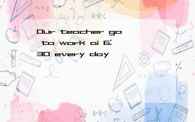 Our teacher go to work ai 6:30 every day