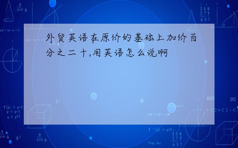 外贸英语在原价的基础上加价百分之二十,用英语怎么说啊