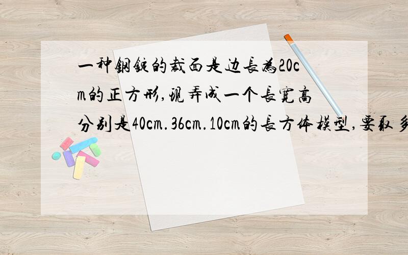 一种钢锭的裁面是边长为20cm的正方形,现弄成一个长宽高分别是40cm.36cm.10cm的长方体模型,要取多少长