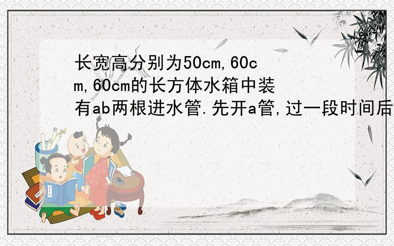 长宽高分别为50cm,60cm,60cm的长方体水箱中装有ab两根进水管.先开a管,过一段时间后两管齐开.