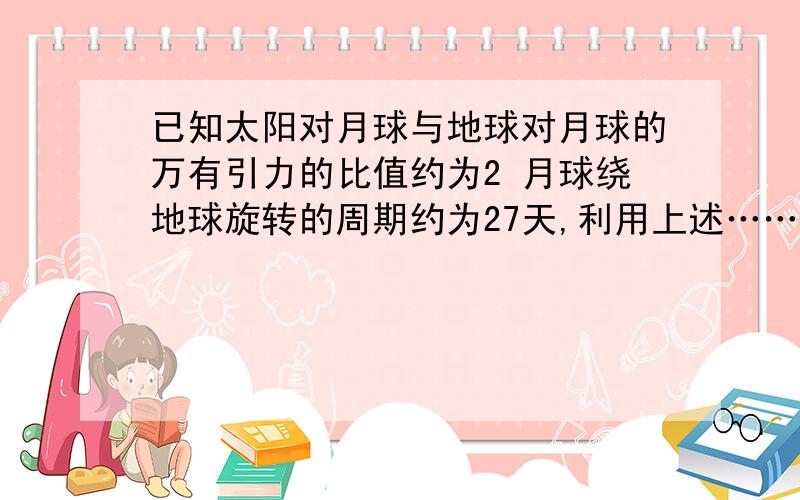 已知太阳对月球与地球对月球的万有引力的比值约为2 月球绕地球旋转的周期约为27天,利用上述……