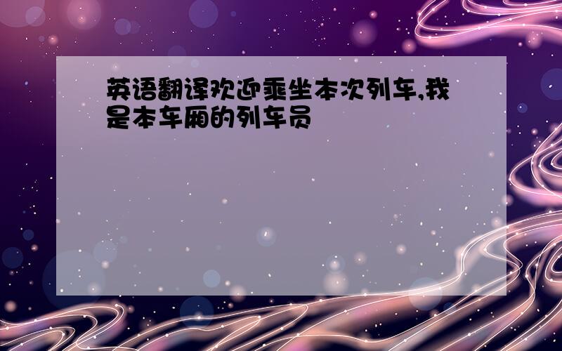 英语翻译欢迎乘坐本次列车,我是本车厢的列车员