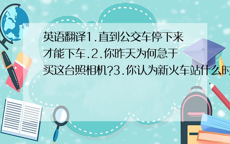 英语翻译1.直到公交车停下来才能下车.2.你昨天为何急于买这台照相机?3.你认为新火车站什么时候能建成.4.他问昨天我发