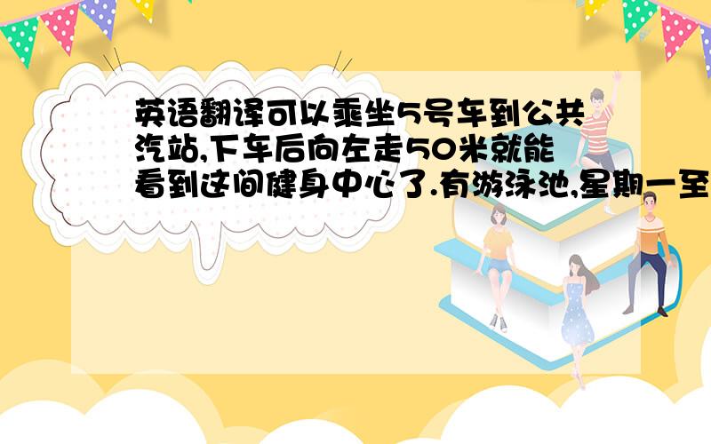 英语翻译可以乘坐5号车到公共汽站,下车后向左走50米就能看到这间健身中心了.有游泳池,星期一至星期日08:00开始开放,