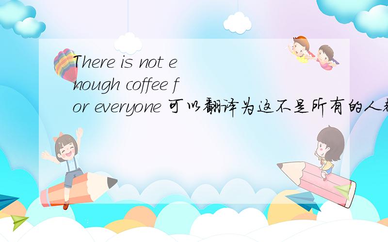 There is not enough coffee for everyone 可以翻译为这不是所有的人都有咖啡吗?