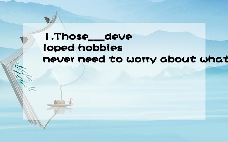 1.Those___developed hobbies never need to worry about what t