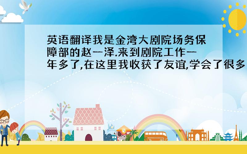 英语翻译我是金湾大剧院场务保障部的赵一泽.来到剧院工作一年多了,在这里我收获了友谊,学会了很多处事方法和工作技巧.我很珍