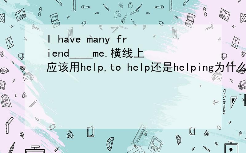 I have many friend____me.横线上应该用help,to help还是helping为什么?