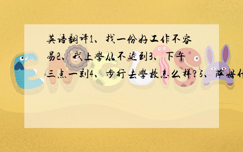 英语翻译1、找一份好工作不容易2、我上学从不迟到3、下午三点一刻4、步行去学校怎么样?5、萨姆什么时候离开家去上学?6、