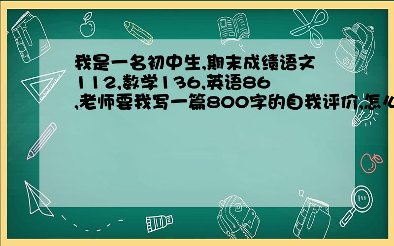 我是一名初中生,期末成绩语文112,数学136,英语86,老师要我写一篇800字的自我评价,怎么写?