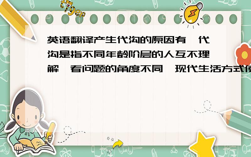 英语翻译产生代沟的原因有,代沟是指不同年龄阶层的人互不理解,看问题的角度不同,现代生活方式使人们很少有时间交流,关于如何