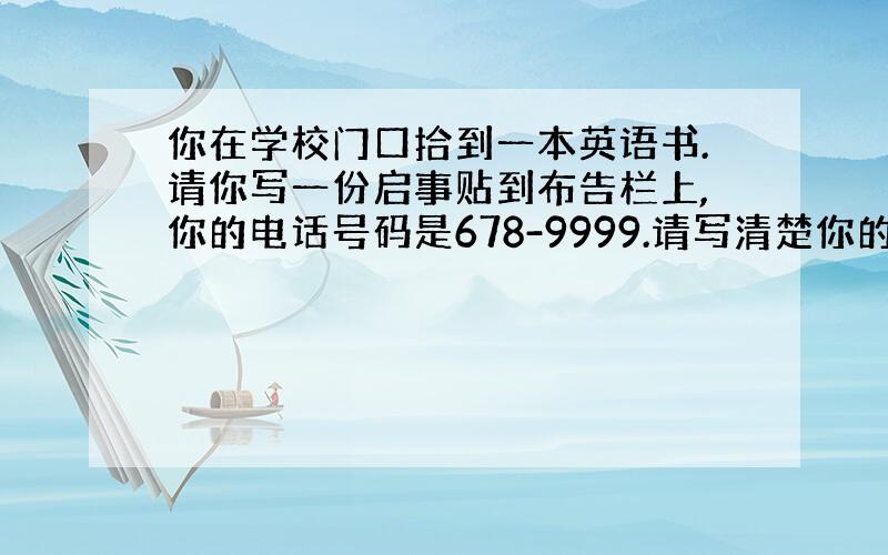 你在学校门口拾到一本英语书.请你写一份启事贴到布告栏上,你的电话号码是678-9999.请写清楚你的名字