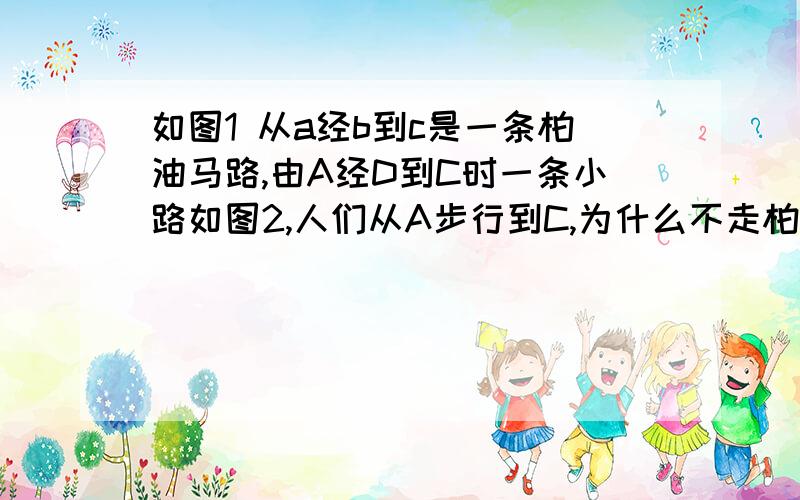 如图1 从a经b到c是一条柏油马路,由A经D到C时一条小路如图2,人们从A步行到C,为什么不走柏油路,而喜欢走小路?小明