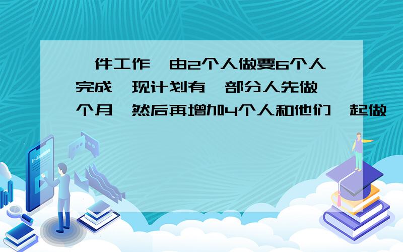 一件工作,由2个人做要6个人完成,现计划有一部分人先做一个月,然后再增加4个人和他们一起做一个月,完成这件工作的六分之五