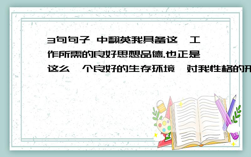 3句句子 中翻英我具备这一工作所需的良好思想品德.也正是这么一个良好的生存环境,对我性格的形成与变化影响很大.俗话说得好