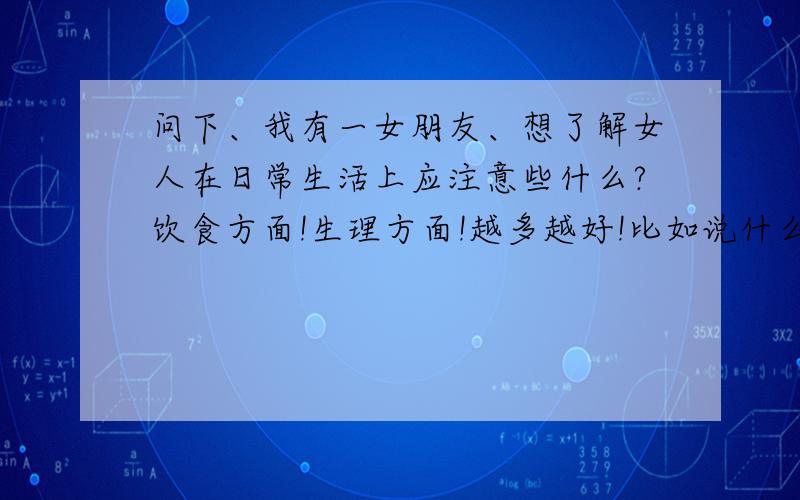 问下、我有一女朋友、想了解女人在日常生活上应注意些什么?饮食方面!生理方面!越多越好!比如说什么不能吃阿!零食、什么东西