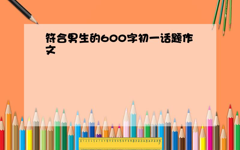 符合男生的600字初一话题作文