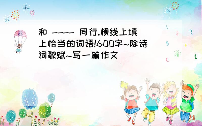 和 ---- 同行.横线上填上恰当的词语!600字~除诗词歌赋~写一篇作文