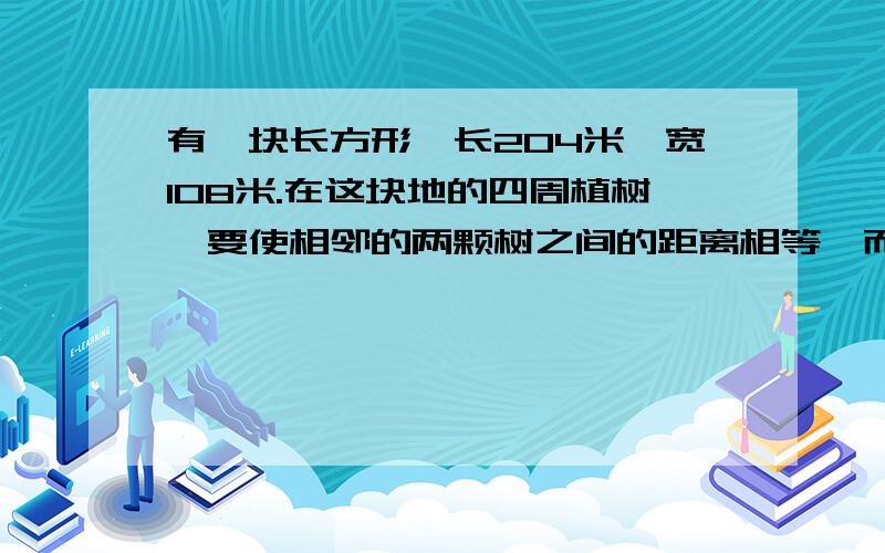 有一块长方形,长204米,宽108米.在这块地的四周植树,要使相邻的两颗树之间的距离相等,而且四角各植...