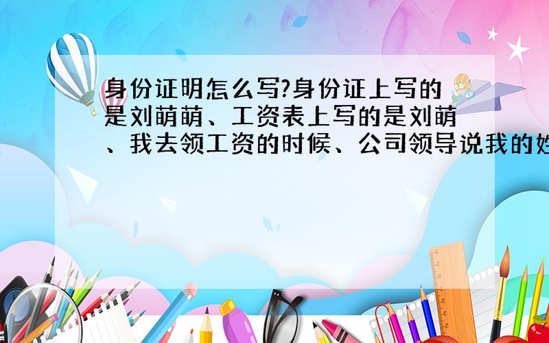 身份证明怎么写?身份证上写的是刘萌萌、工资表上写的是刘萌、我去领工资的时候、公司领导说我的姓名少一个萌,说让我写一份证明