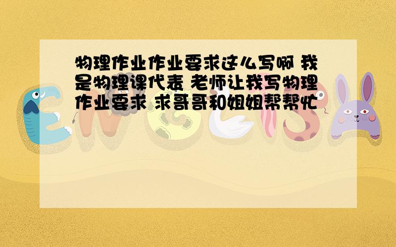 物理作业作业要求这么写啊 我是物理课代表 老师让我写物理作业要求 求哥哥和姐姐帮帮忙